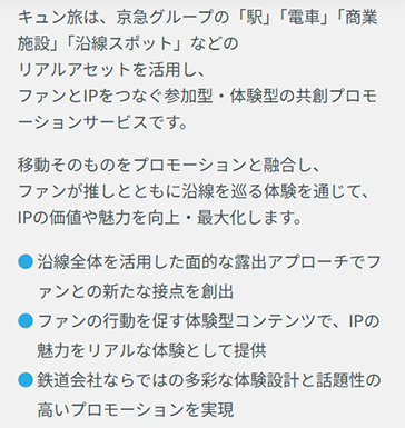  キュン旅は、京急グループの「駅」「電車」「商業施設」「沿線スポット」などのリアルアセットを活用し、ファンとIPをつなぐ参加型・体験型の共創プロモーションサービスです。移動そのものをプロモーションと融合し、ファンが推しとともに沿線を巡る体験を通じて、IPの価値や魅力を向上・最大化します。 ・沿線全体を活用した面的な露出アプローチでファンとの新たな接点を創出 ・ファンの行動を促す体験型コンテンツで、IPの魅力をリアルな体験として提供 ・鉄道会社ならではの多彩な体験設計と話題性の高いプロモーションを実現
