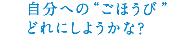 自分への“ごほうび”どれにしようかな？