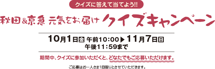 クイズに答えて当てよう！！秋田＆京急元気をお届けクイズキャンペーン【10月1日（金）午前10：00〜11月7日（日）午後11：59まで】期間中、クイズに参加いただくと、どなたでもご応募いただけます。ご応募はお一人さま1回限りとさせていただきます。