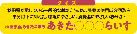 【クイズ】秋田県が示している一般的な栽培方法より、農薬の使用成分回数を半分以下に抑えた、環境にやさしい、消費者にやさしいお米は?「秋田県産あきたこまち あきた○○○らいす」