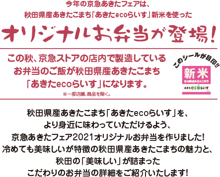 今年の京急あきたフェアは、秋田県産あきたこまち「あきたecoらいす」新米を使ったオリジナルお弁当が登場！この秋、京急ストアの店内で製造しているお弁当のご飯が秋田県産あきたこまち「あきたecoらいす」になります。※一部店舗、商品を除く。秋田県産あきたこまち「あきたecoらいす」を、より身近に味わっていただけるよう、京急あきたフェア2021オリジナルお弁当を作りました！冷めても美味しいが特徴の秋田県産あきたこまちの魅力と、秋田の「美味しい」が詰まったこだわりのお弁当の詳細をご紹介いたします！