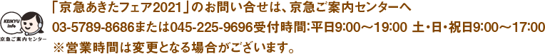 【「京急あきたフェア2021」のお問い合せは、京急ご案内センターへ】03-5789-8686または045-225-9696受付時間：平日9：00〜19：00 土・日・祝日9：00〜17：00※営業時間は変更となる場合がございます。