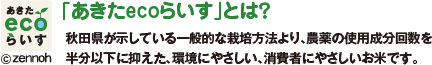 「あきたecoらいす」とは？秋田県が示している一般的な栽培方法より、農薬の使用成分回数を半分以下に抑えた、環境にやさしい、消費者にやさしいお米です。