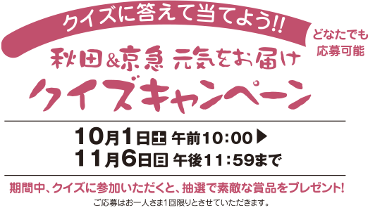 クイズに答えて当てよう！！秋田＆京急元気をお届けクイズキャンペーン【10月1日（土）午前10：00～11月6日（日）午後11：59まで】期間中、クイズに参加いただくと、どなたでもご応募いただけます。ご応募はお一人さま1回限りとさせていただきます。