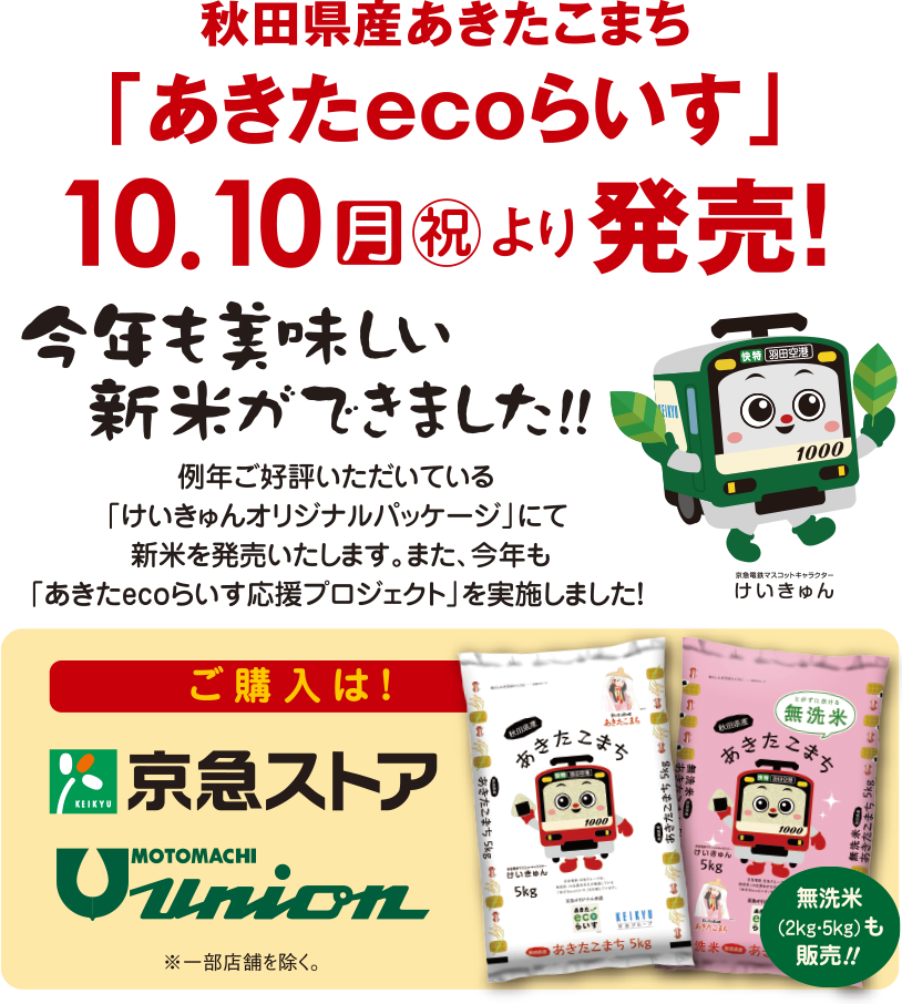 秋田県産あきたこまち「あきたecoらいす」10月11日（月・祝）より販売！。今年も美味しい新米ができました!!例年ご好評いただいている「けいきゅんオリジナルパッケージ」にて新米を販売いたします。また、今年も「あきたecoらいす応援プロジェクト」を実施しました！ご購入は京急ストア、元町ユニオンで※一部店舗を除く。