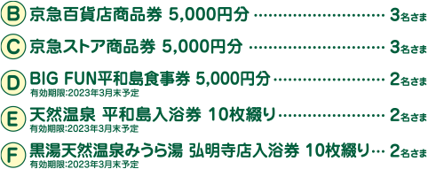 【京急百貨店商品券 5,000円分】3名さま、【京急ストア商品券 5,000円分】3名さま、【BIG FUN平和島食事券 5,000円分】2名さま、【天然温泉 平和島入浴券 10枚綴り】2名さま、【黒湯天然温泉みうら湯 弘明寺店入浴券 10枚綴り】2名さま