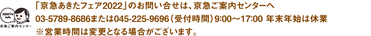 【「京急あきたフェア2022」のお問い合せは、京急ご案内センターへ】03-5789-8686または045-225-9696受付時間：平日9：00〜19：00 土・日・祝日9：00〜17：00※営業時間は変更となる場合がございます。