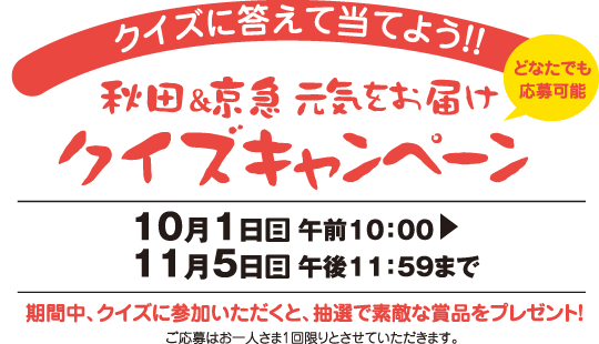 クイズに答えて当てよう！！秋田＆京急 元気をお届けクイズキャンペーン【10月1日（日）午前10：00～11月5日（日）午後11：59まで】期間中、クイズに参加いただくと、抽選で素敵な賞品をプレゼント！ご応募はお一人さま1回限りとさせていただきます。