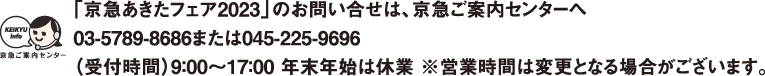 【「京急あきたフェア2023」のお問い合せは、京急ご案内センターへ】03-5789-8686または045-225-9696受付時間：平日9：00〜19：00 土・日・祝日9：00～17：00※営業時間は変更となる場合がございます。