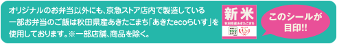 オリジナルのお弁当以外にも、京急ストア店内で製造しているお弁当のご飯は秋田県産あきたこまち「あきたecoらいす」を使用しております。※一部店舗、商品を除く。