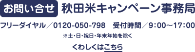 お問い合せ　秋田米キャンペーン事務局　フリーダイヤル／0120-050-798　受付時間／9:00～17:00　※土・日・祝日・年末年始を除く