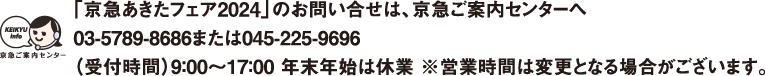 【「京急あきたフェア2024」のお問い合せは、京急ご案内センターへ】03-5789-8686または045-225-9696受付時間：平日9：00〜19：00 土・日・祝日9：00～17：00※営業時間は変更となる場合がございます。
