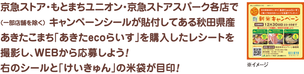 京急ストア・もとまちユニオン・京急ストアスパーク各店で（一部店舗を除く）キャンペーンシールが貼付してある秋田県産あきたこまち「あきたecoらいす」を購入したレシートを撮影し、WEBから応募しよう！右のシールと「けいきゅん」の米袋が目印！