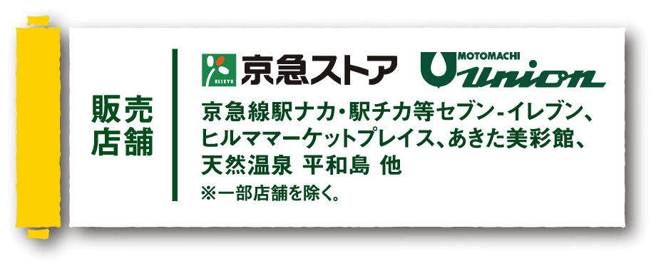 【販売店舗】京急ストア、もとまちユニオン　京急線駅ナカ・駅チカ等セブン-イレブン、ヒルママーケットプレイス、あきた美彩館、天然温泉 平和島 他 ※一部店舗を除く