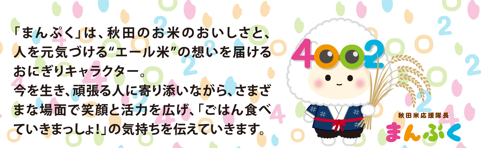 「まんぷく」は、秋田のお米のおいしさと、人を元気づけるエール米の想いを届けるおにぎりキャラクター。今を生き、頑張る人に寄り添いながら、さまざまな場面で笑顔と活力を広げ、「ごはん食べていきまっしょ！」の気持ちを伝えていきます。