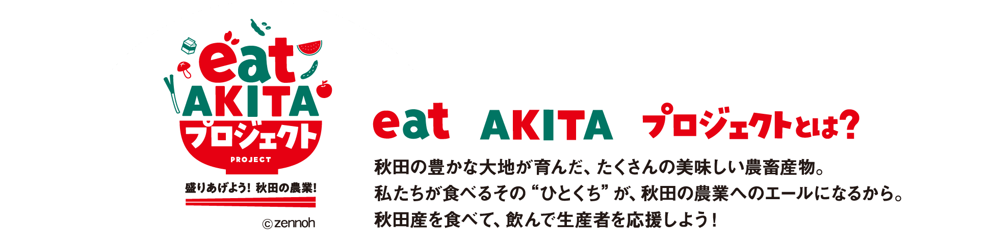 【eat AKITAプロジェクトとは？】秋田の豊かな大地が育んだ、たくさんの美味しい農畜産物。私たちが食べるそのひとくちが、秋田の農業のエールになるから。秋田産を食べて、飲んで生産者を応援しよう！