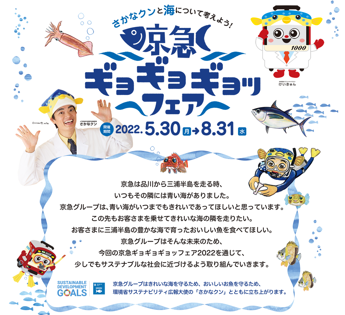 さかなクンと海について考えよう! 京急ギョギョギョッフェア 開催期間2022.5.30（月）→8.31（水） 京急は品川から三浦半島を走る時、いつもその隣には青い海がありました。京急グループは、青い海がいつまでもきれいであってほしいと思っています。この先もお客さまを乗せてきれいな海の隣を走りたい。お客さまに三浦半島の豊かな海で育ったおいしい魚を食べてほしい。京急グループはそんな未来のため、今回の京急ギョギョギョッフェア2022を通じて、少しでもサステナブルな社会に近づけるよう取り組んでいきます。  京急グループはきれいな海を守るため、おいしいお魚を守るため、環境省サステナビリティ広報大使の「さかなクン」とともに立ち上がります。