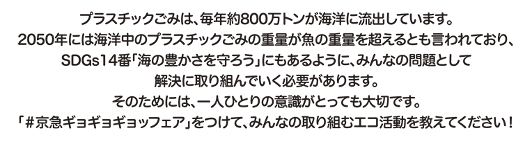 プラスチックごみは、毎年約800万トンが海洋に流出しています。2050年には海洋中のプラスチックごみの重量が魚の重量を超えるとも言われており、SDGs14番「海の豊かさを守ろう」にもあるように、みんなの問題として解決に取り組んでいく必要があります。そのためには、一人ひとりの意識がとっても大切です。「＃京急ギョギョギョッフェア」をつけて、みんなの取り組むエコ活動を教えてください！