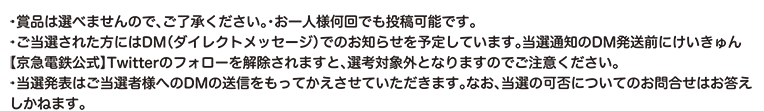 ・賞品は選べませんので、ご了承ください。・お一人様何回でも投稿可能です。・ご当選された方にはDM（ダイレクトメッセージ）でのお知らせを予定しています。当選通知のDM発送前にけいきゅん【京急電鉄公式】Twitterのフォローを解除されますと、選考対象外となりますのでご注意ください。・当選発表はご当選者様へのDMの送信をもってかえさせていただきます。なお、当選の可否についてのお問合せはお答えしかねます。