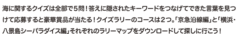 海に関するクイズは全部で5問！答えに隠されたキーワードをつなげてできた言葉を見つけて応募すると豪華賞品が当たる！クイズラリーのコースは2つ。「京急沿線編」と「横浜・八景島シーパラダイス編」それぞれのラリーマップをダウンロードして探しに行こう！