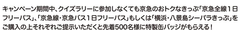 キャンペーン期間中、クイズラリーに参加しなくても京急のおトクなきっぷ「京急全線1日フリーパス」、「京急線・京急バス1日フリーパス」もしくは「横浜・八景島シーパラきっぷ」をご購入の上それぞれご提示いただくと先着500名様に特製缶バッジがもらえる！