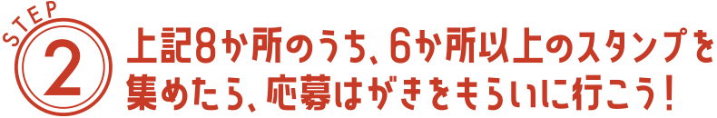 STEP2　上記8か所のうち、6か所以上のスタンプを集めたら、応募はがきをもらいに行こう！