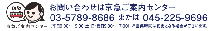 お問い合わせは京急ご案内センター 03-5789-8686または045-225-9696(平日9:00~19:00 土・日・祝日9:00~17:00)※営業時間は変更となる場合がございます。