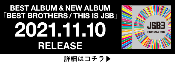 BEST ALBUM & NEW ALBUM 「BEST BROTHERS/THIS IS JSB」2021.11.10 RELEASE 詳細はコチラ