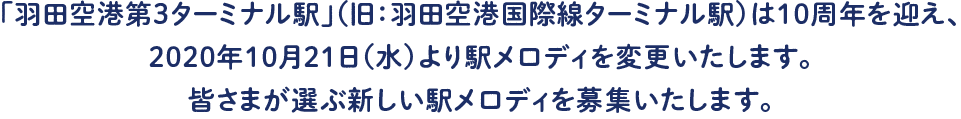 「羽田空港第3ターミナル駅」（旧：羽田空港国際線ターミナル駅）は10周年を迎え、2020年10月21日（水）より駅メロディを変更いたします。皆さまが選ぶ新しい駅メロディを募集いたします。