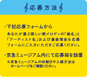 応募方法 下記応募フォームからあなたが選ぶ新しい駅メロディの「曲名」と「アーティスト名」および選曲理由を応募フォームにご入力いただきご応募ください。 京急ミュージアム内にて応募箱を設置　※京急ミュージアムの休館日や入館方法はホームページをご確認ください。