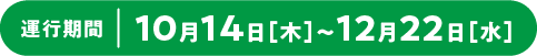 運行期間：10月14日（木）～12月22日（水）