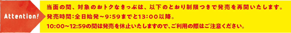 Attention! 7月13日（月）から当面の間、対象のおトクなきっぷ（みさきまぐろきっぷ、よこすか満喫きっぷ）は、以下のとおり制限つきで発売を再開いたします。発売時間：平日の始発～9:59までと13:00以降。土休日および平日10:00~12:59の間は発売を休止いたしますので、ご利用の際はご注意ください。