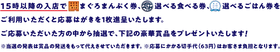 15時以降の入店でみさきまぐろきっぷまぐろまんぷく券、よこすか満喫きっぷ選べるたべる券をご利用いただくと応募はがきを1枚進呈いたします。ご応募いただいた方の中から抽選で、下記の豪華賞品をプレゼントいたします！ ※当選の発表は賞品の発送をもって代えさせていただきます。 ※応募にかかる切手代（63円）はお客様負担となります。