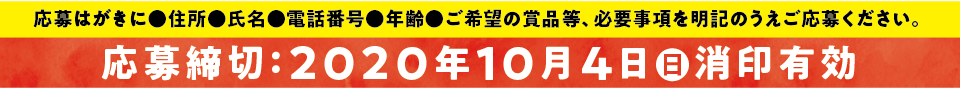 応募はがきに住所・氏名・電話番号・年齢・ご希望の商品等、必要事項を明記のうえご応募ください。 応募締切：2020年10月4日（日）消費印有効