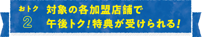 おトク2 対象の各加盟店舗で午後トク！特典が受けられる！