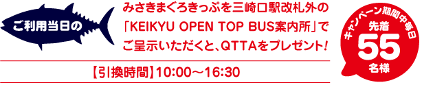 ご利用当日のみさきまぐろきっぷを三崎口駅改札外の「KEIKYU OPEN TOP BUS案内所」でご呈示いただくと、QTTAをプレゼント！ 引換時間:10:00~16:30 キャンペーン期間中毎日 先着55名様