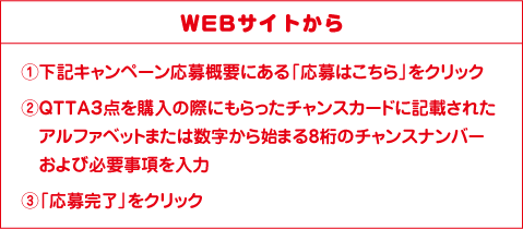 WEBサイトから ①下記キャンペーン応募概要にある「応募はこちら」をクリック ②QTTA３点を購入の際にもらったチャンスカードに記載されたアルファベットまたは数字から始まる8桁のチャンスナンバーおよび必要事項を記入 ③「応募完了」をクリック