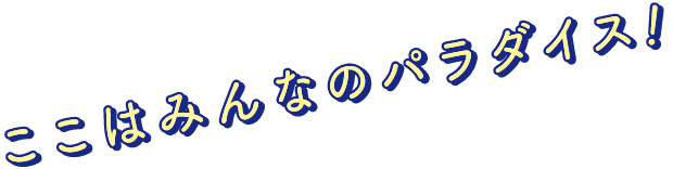 ここはみんなのパラダイス！
