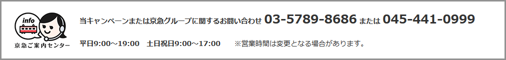 当キャンペーンまたは京急グループに関するお問い合わせ 03-5789-8686または045-441-0999 平日9:00～19:00 土日祝日9:00～17:00 ※営業時間は変更となる場合があります。