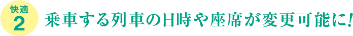 快適2、乗車する列車の日時や座席が変更可能に!