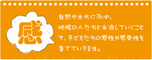 感 自然や文化にふれ、地域の人たちと交流していくことで、子どもたちの感性や感受性を育てていきます。