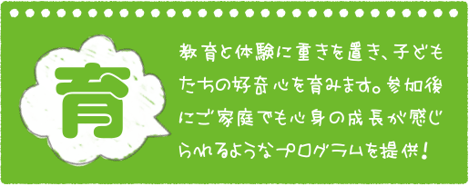 育 教育と体験に重きを置き、子どもたちの好奇心を育みます。参加後にご家庭でも心身の成長が感じられるようなプログラムを提供！